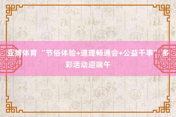 亚搏体育 “节俗体验+道理畅通会+公益干事” 多彩活动迎端午