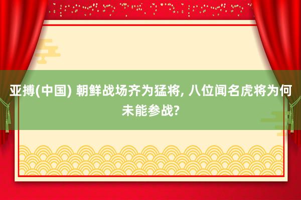 亚搏(中国) 朝鲜战场齐为猛将， 八位闻名虎将为何未能参战?