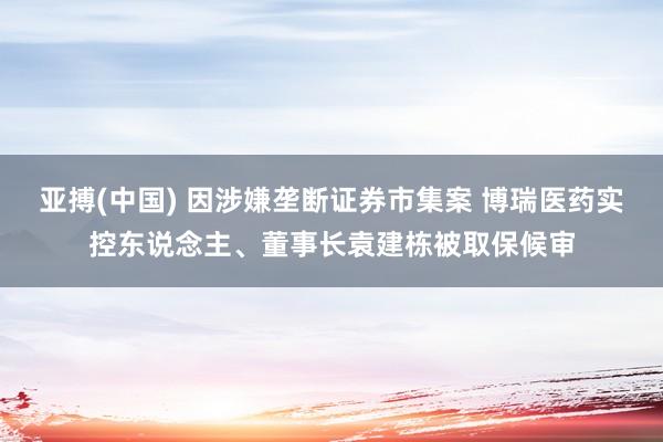 亚搏(中国) 因涉嫌垄断证券市集案 博瑞医药实控东说念主、董事长袁建栋被取保候审