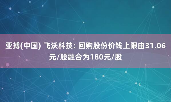 亚搏(中国) 飞沃科技: 回购股份价钱上限由31.06元/股融合为180元/股
