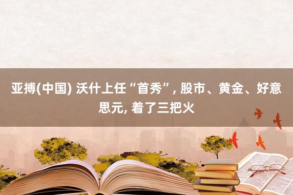 亚搏(中国) 沃什上任“首秀”， 股市、黄金、好意思元， 着了三把火