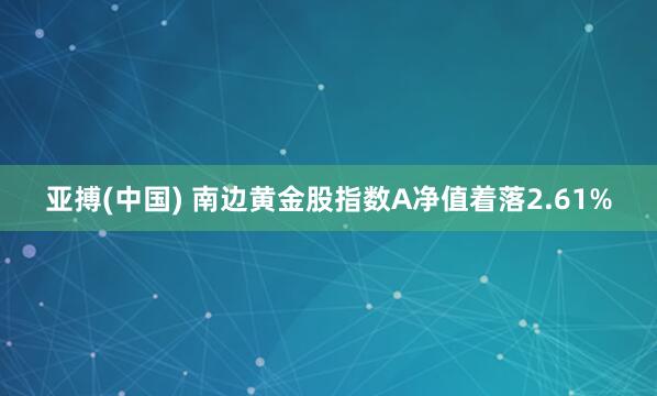 亚搏(中国) 南边黄金股指数A净值着落2.61%