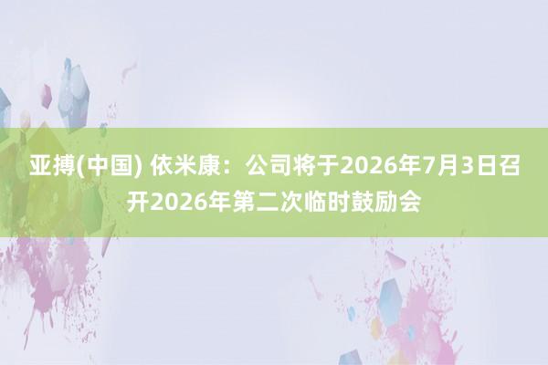 亚搏(中国) 依米康：公司将于2026年7月3日召开2026年第二次临时鼓励会
