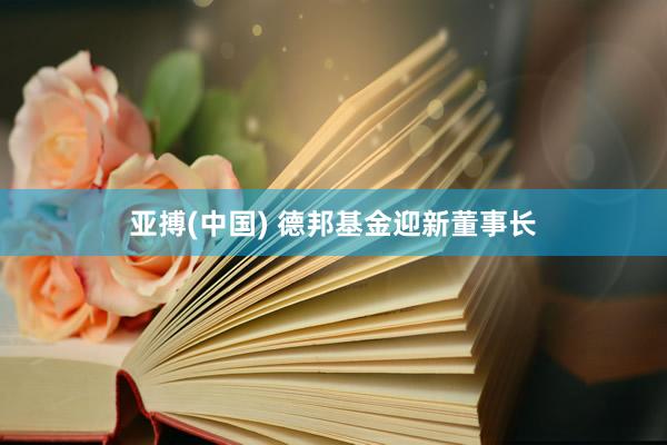 亚搏(中国) 德邦基金迎新董事长