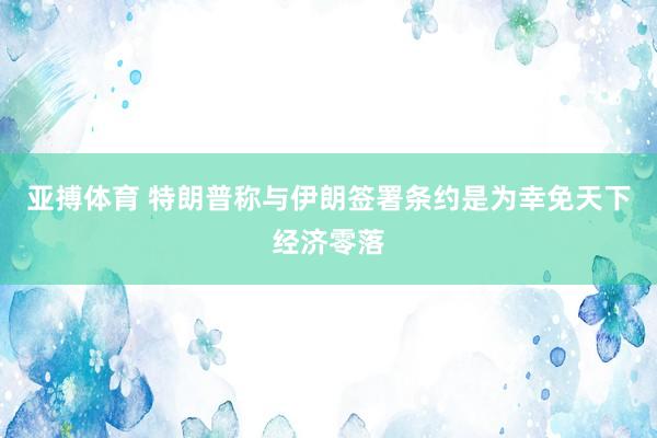 亚搏体育 特朗普称与伊朗签署条约是为幸免天下经济零落
