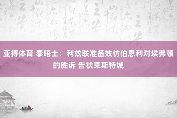 亚搏体育 泰晤士:利兹联准备效仿伯恩利对埃弗顿的胜诉 告状莱斯特城