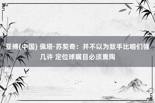 亚搏(中国) 佩塔·苏契奇：并不以为敌手比咱们强几许 定位球瞩目必须熏陶