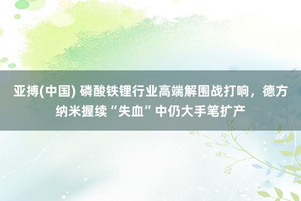亚搏(中国) 磷酸铁锂行业高端解围战打响,德方纳米握续“失血”中仍大手笔扩产