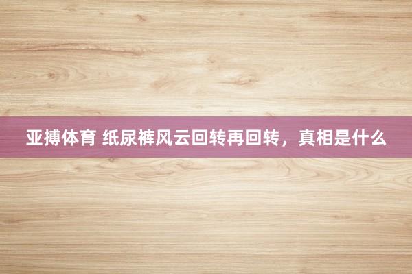 亚搏体育 纸尿裤风云回转再回转,真相是什么
